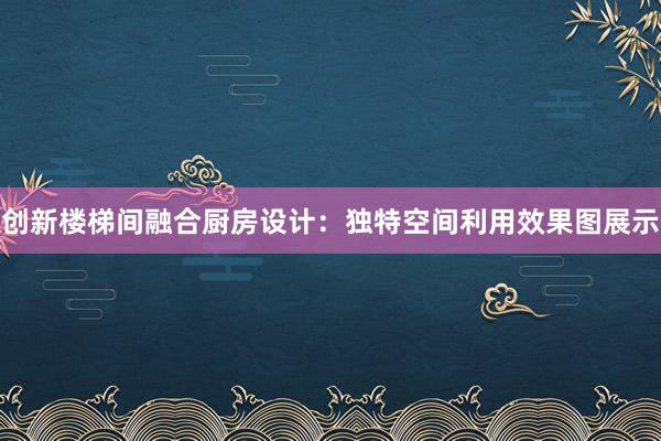 创新楼梯间融合厨房设计：独特空间利用效果图展示